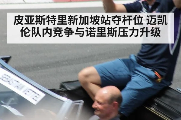 皮亚斯特里新加坡站夺杆位 迈凯伦队内竞争与诺里斯压力升级