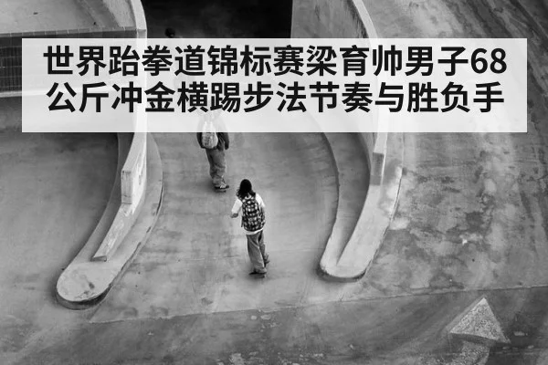 世界跆拳道锦标赛梁育帅男子68公斤冲金横踢步法节奏与胜负手
