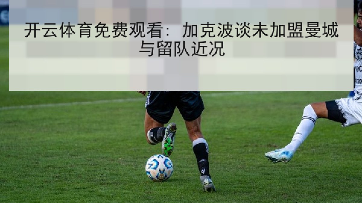 开云体育免费观看: 加克波谈未加盟曼城与留队近况 开云体育免费观看: 加克波谈未加盟曼城与留队近况